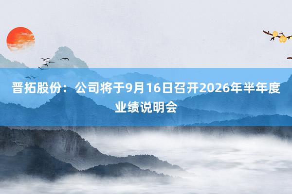 晋拓股份：公司将于9月16日召开2026年半年度业绩说明会