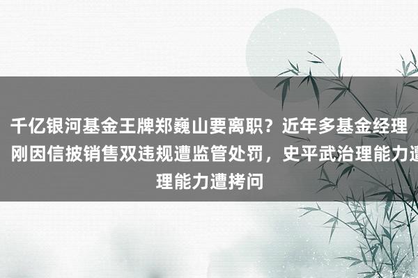 千亿银河基金王牌郑巍山要离职？近年多基金经理出走，刚因信披销售双违规遭监管处罚，史平武治理能力遭拷问