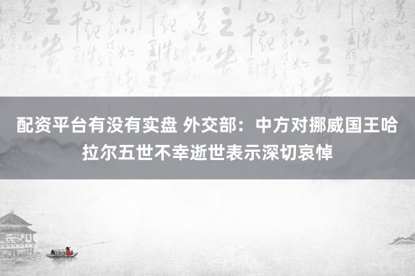 配资平台有没有实盘 外交部：中方对挪威国王哈拉尔五世不幸逝世表示深切哀悼