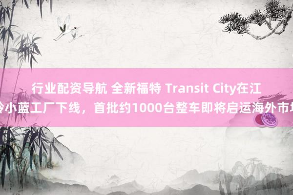 行业配资导航 全新福特 Transit City在江铃小蓝工厂下线，首批约1000台整车即将启运海外市场
