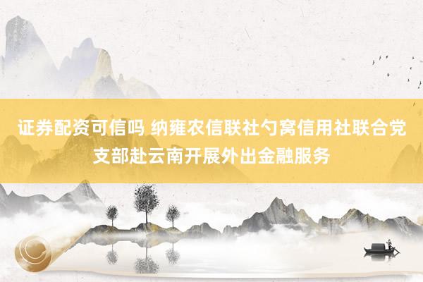 证券配资可信吗 纳雍农信联社勺窝信用社联合党支部赴云南开展外出金融服务