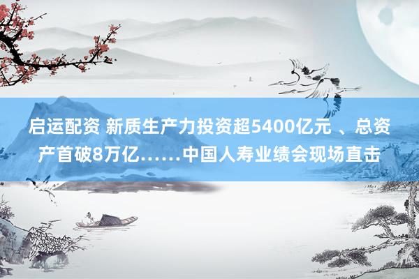 启运配资 新质生产力投资超5400亿元 、总资产首破8万亿……中国人寿业绩会现场直击