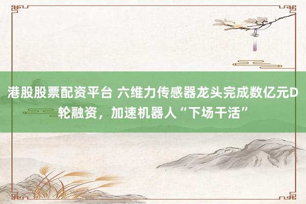 港股股票配资平台 六维力传感器龙头完成数亿元D轮融资，加速机器人“下场干活”
