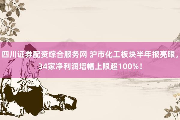 四川证券配资综合服务网 沪市化工板块半年报亮眼，34家净利润增幅上限超100%！