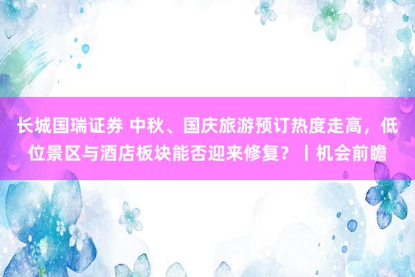 长城国瑞证券 中秋、国庆旅游预订热度走高，低位景区与酒店板块能否迎来修复？丨机会前瞻