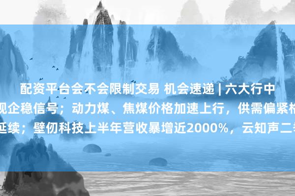 配资平台会不会限制交易 机会速递 | 六大行中期业绩全面回暖，净息差现企稳信号；动力煤、焦煤价格加速上行，供需偏紧格局延续；壁仞科技上半年营收暴增近2000%，云知声二季度Token收入环比暴涨超5倍