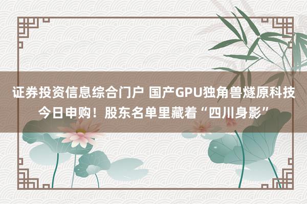证券投资信息综合门户 国产GPU独角兽燧原科技今日申购！股东名单里藏着“四川身影”
