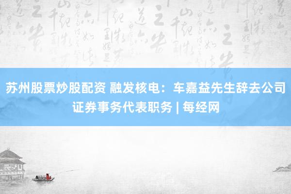 苏州股票炒股配资 融发核电：车嘉益先生辞去公司证券事务代表职务 | 每经网