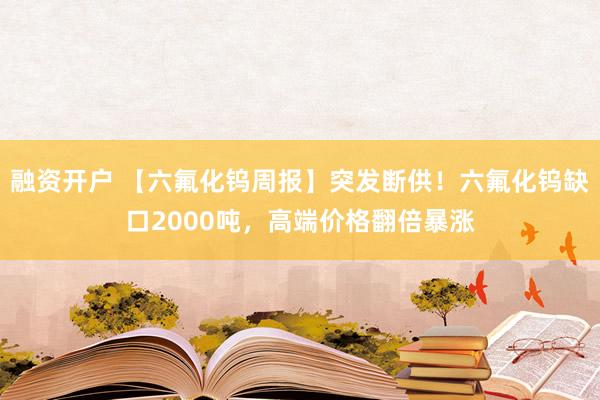 融资开户 【六氟化钨周报】突发断供!六氟化钨缺口2000吨,高端价格翻倍暴涨