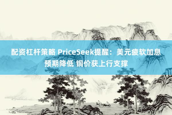 配资杠杆策略 PriceSeek提醒：美元疲软加息预期降低 铜价获上行支撑
