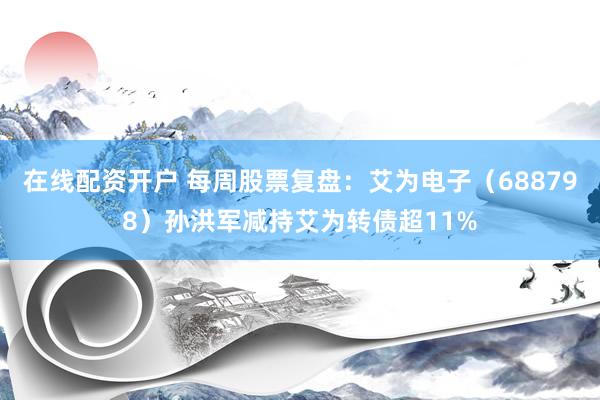 在线配资开户 每周股票复盘：艾为电子（688798）孙洪军减持艾为转债超11%