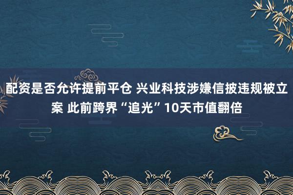 配资是否允许提前平仓 兴业科技涉嫌信披违规被立案 此前跨界“追光”10天市值翻倍