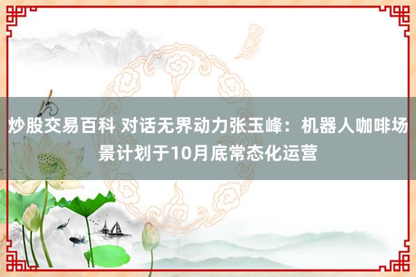 炒股交易百科 对话无界动力张玉峰：机器人咖啡场景计划于10月底常态化运营