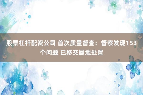 股票杠杆配资公司 首次质量督查：督察发现153个问题 已移交属地处置