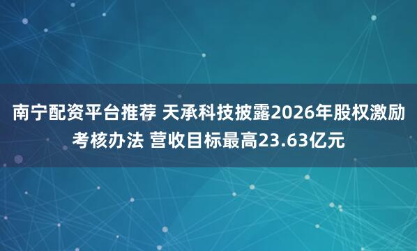 南宁配资平台推荐 天承科技披露2026年股权激励考核办法 营收目标最高23.63亿元