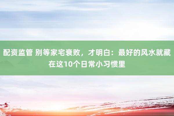 配资监管 别等家宅衰败，才明白：最好的风水就藏在这10个日常小习惯里