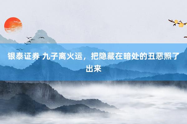 银泰证券 九子离火运，把隐藏在暗处的丑恶照了出来