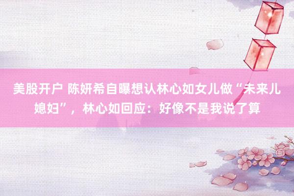 美股开户 陈妍希自曝想认林心如女儿做“未来儿媳妇”，林心如回应：好像不是我说了算
