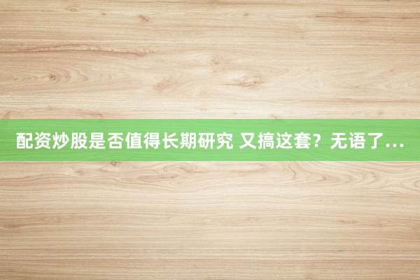 配资炒股是否值得长期研究 又搞这套？无语了…