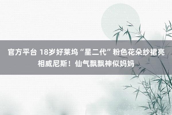 官方平台 18岁好莱坞“星二代”粉色花朵纱裙亮相威尼斯！仙气飘飘神似妈妈