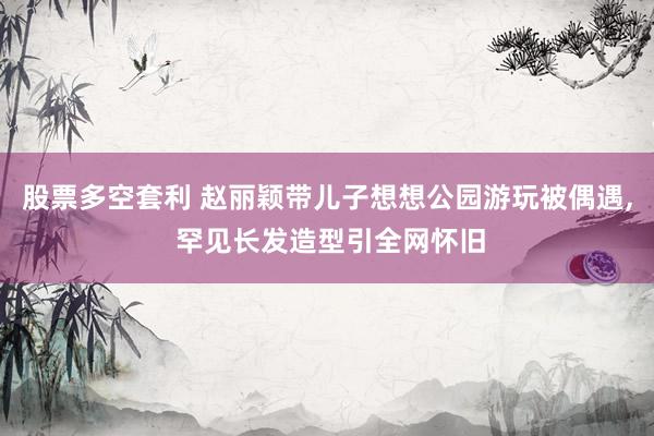 股票多空套利 赵丽颖带儿子想想公园游玩被偶遇, 罕见长发造型引全网怀旧