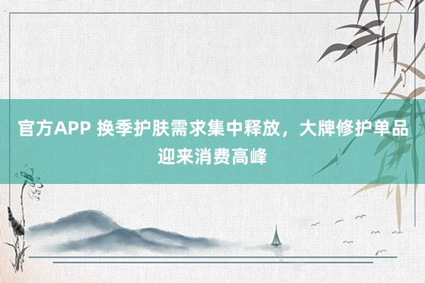 官方APP 换季护肤需求集中释放，大牌修护单品迎来消费高峰
