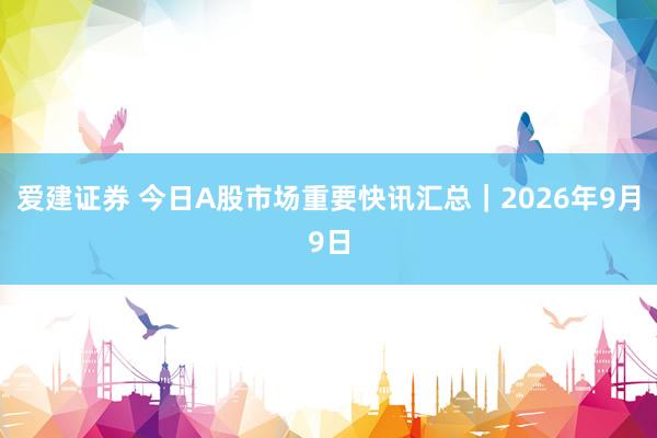 爱建证券 今日A股市场重要快讯汇总｜2026年9月9日