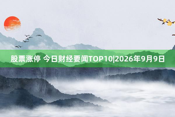 股票涨停 今日财经要闻TOP10|2026年9月9日