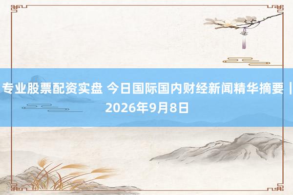 专业股票配资实盘 今日国际国内财经新闻精华摘要｜2026年9月8日