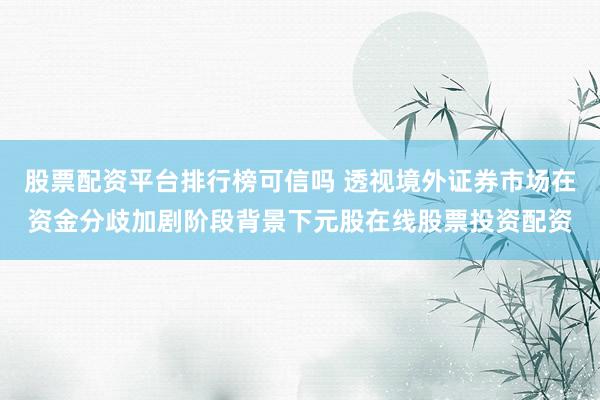 股票配资平台排行榜可信吗 透视境外证券市场在资金分歧加剧阶段背景下元股在线股票投资配资