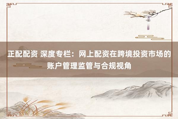 正配配资 深度专栏：网上配资在跨境投资市场的账户管理监管与合规视角