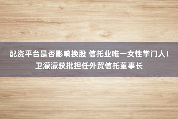 配资平台是否影响换股 信托业唯一女性掌门人！卫濛濛获批担任外贸信托董事长