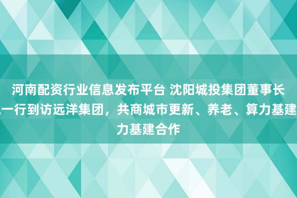 河南配资行业信息发布平台 沈阳城投集团董事长张锐一行到访远洋集团，共商城市更新、养老、算力基建合作