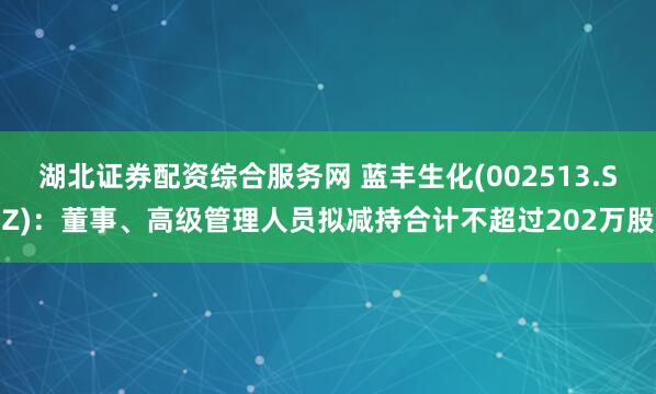 湖北证券配资综合服务网 蓝丰生化(002513.SZ)：董事、高级管理人员拟减持合计不超过202万股