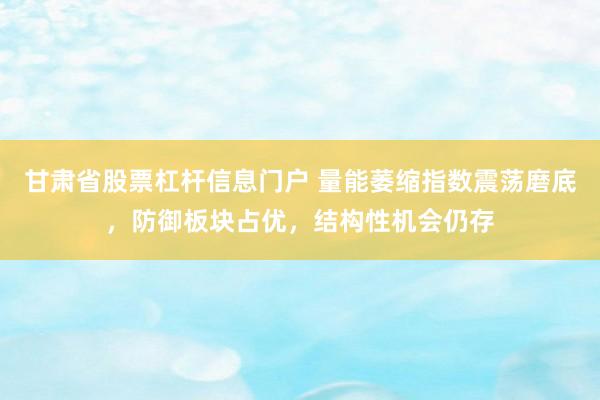 甘肃省股票杠杆信息门户 量能萎缩指数震荡磨底，防御板块占优，结构性机会仍存