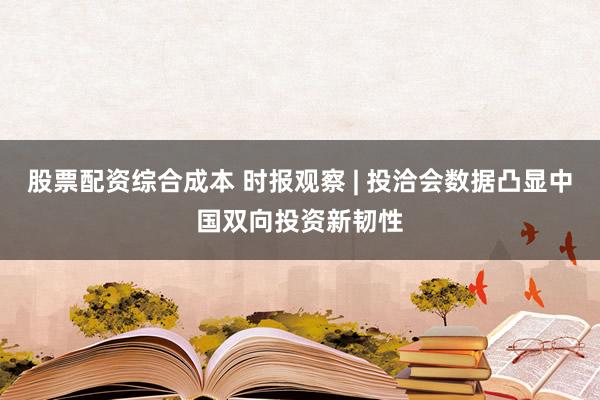股票配资综合成本 时报观察 | 投洽会数据凸显中国双向投资新韧性