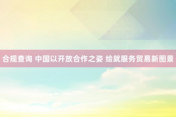 合规查询 中国以开放合作之姿 绘就服务贸易新图景