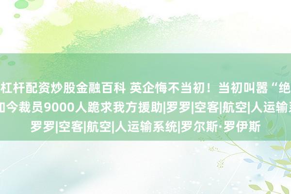 杠杆配资炒股金融百科 英企悔不当初！当初叫嚣“绝不与中国合作”，如今裁员9000人跪求我方援助|罗罗|空客|航空|人运输系统|罗尔斯·罗伊斯
