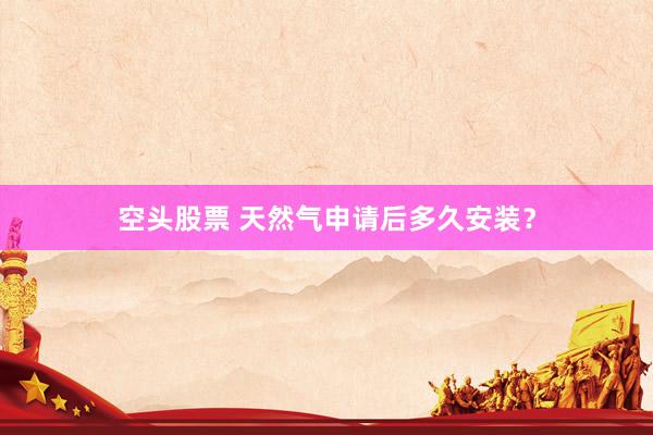空头股票 天然气申请后多久安装？