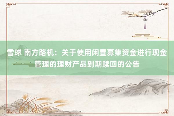 雪球 南方路机：关于使用闲置募集资金进行现金管理的理财产品到期赎回的公告