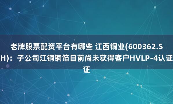 老牌股票配资平台有哪些 江西铜业(600362.SH)：子公司江铜铜箔目前尚未获得客户HVLP-4认证