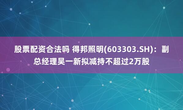 股票配资合法吗 得邦照明(603303.SH)：副总经理吴一新拟减持不超过2万股