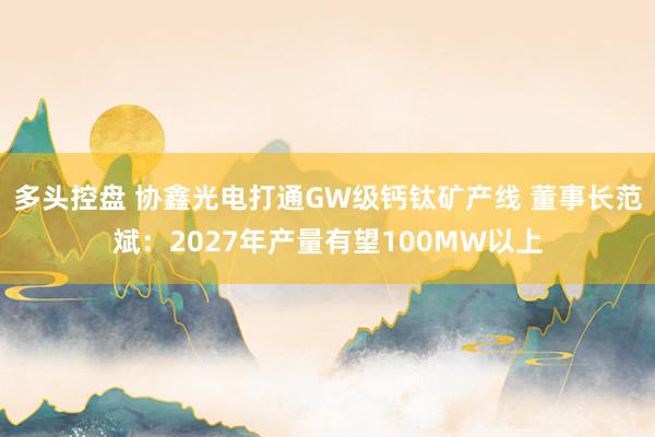 多头控盘 协鑫光电打通GW级钙钛矿产线 董事长范斌：2027年产量有望100MW以上