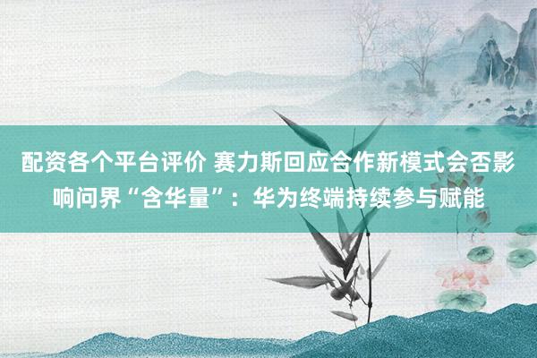 配资各个平台评价 赛力斯回应合作新模式会否影响问界“含华量”：华为终端持续参与赋能