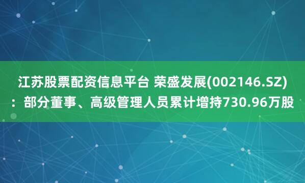 江苏股票配资信息平台 荣盛发展(002146.SZ)：部分董事、高级管理人员累计增持730.96万股