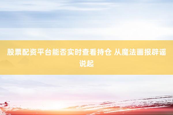 股票配资平台能否实时查看持仓 从魔法画报辟谣说起