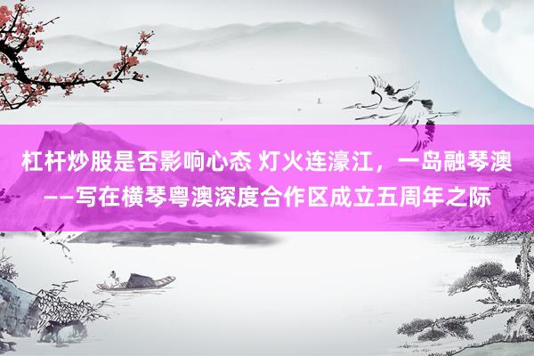 杠杆炒股是否影响心态 灯火连濠江,一岛融琴澳——写在横琴粤澳深度合作区成立五周年之际