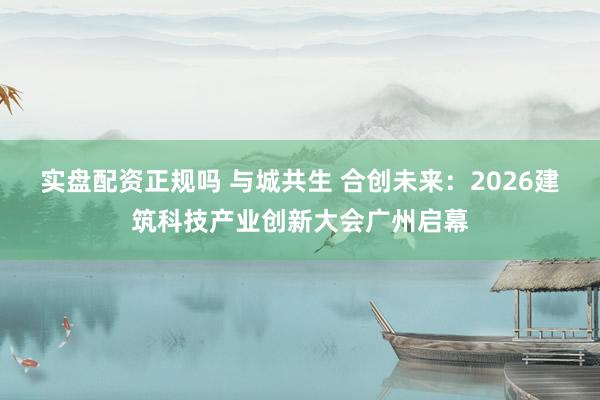 实盘配资正规吗 与城共生 合创未来：2026建筑科技产业创新大会广州启幕