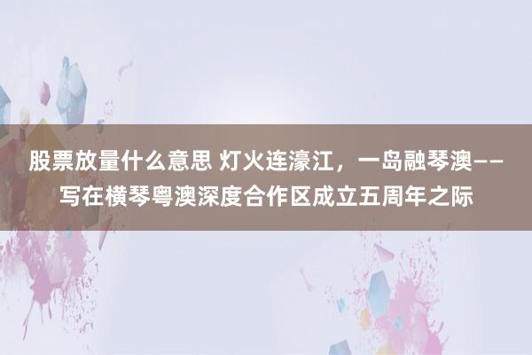 股票放量什么意思 灯火连濠江，一岛融琴澳——写在横琴粤澳深度合作区成立五周年之际