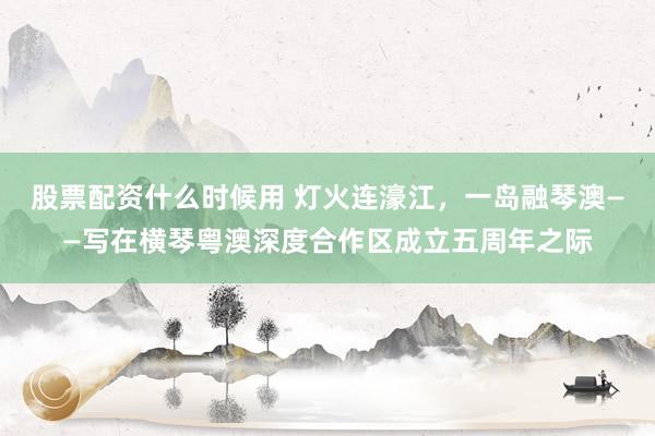 股票配资什么时候用 灯火连濠江，一岛融琴澳——写在横琴粤澳深度合作区成立五周年之际